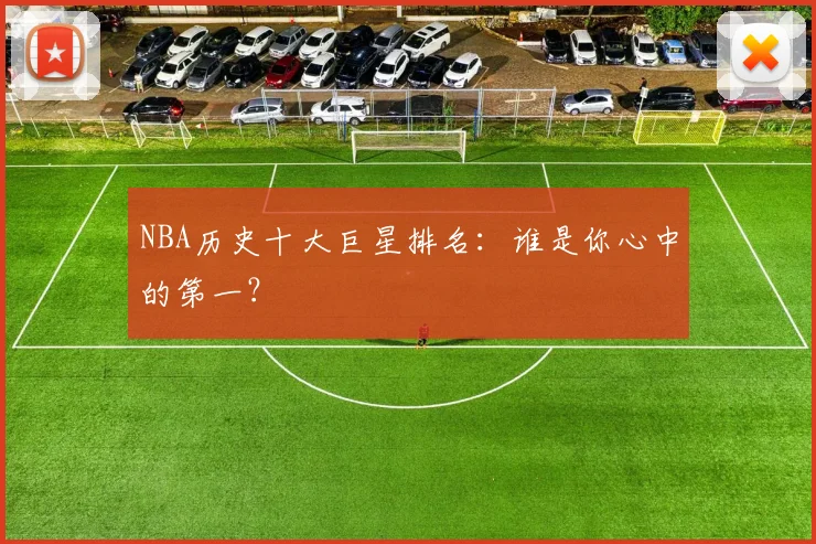 NBA历史十大巨星排名：谁是你心中的第一？