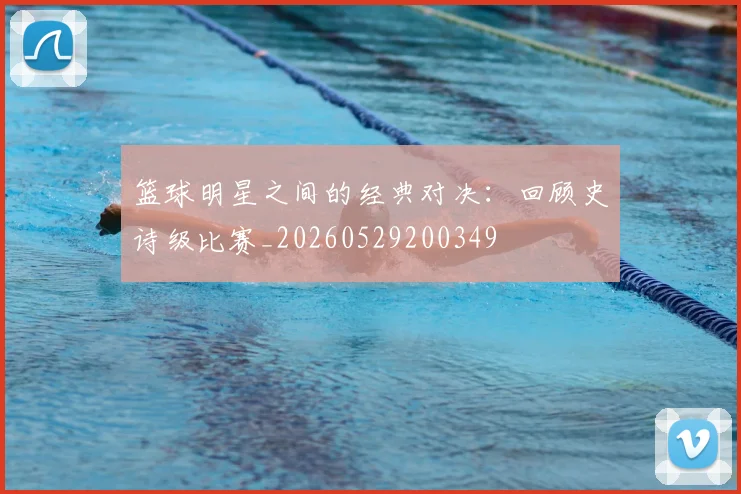 篮球明星之间的经典对决：回顾史诗级比赛_20260529200349