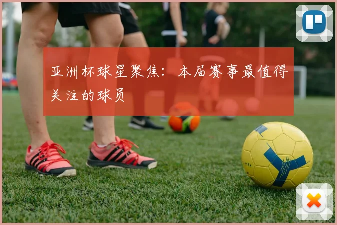 亚洲杯球星聚焦:本届赛事最值得关注的球员