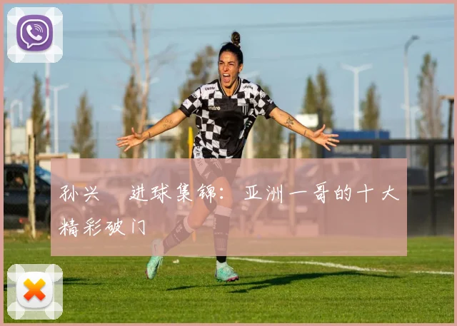 孙兴慜进球集锦:亚洲一哥的十大精彩破门